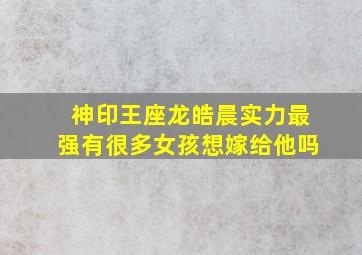 神印王座龙皓晨实力最强有很多女孩想嫁给他吗