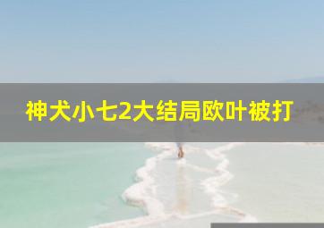 神犬小七2大结局欧叶被打