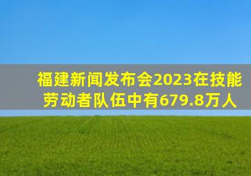 福建新闻发布会2023在技能劳动者队伍中有679.8万人