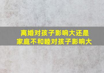 离婚对孩子影响大还是家庭不和睦对孩子影响大