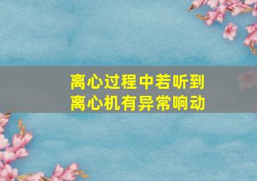 离心过程中若听到离心机有异常响动