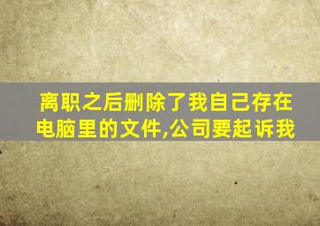 离职之后删除了我自己存在电脑里的文件,公司要起诉我