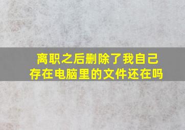 离职之后删除了我自己存在电脑里的文件还在吗