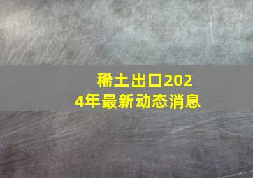 稀土出口2024年最新动态消息