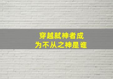 穿越弑神者成为不从之神是谁