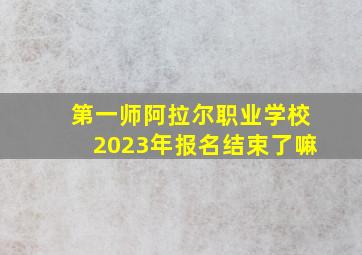 第一师阿拉尔职业学校2023年报名结束了嘛