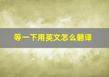 等一下用英文怎么翻译