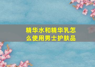 精华水和精华乳怎么使用男士护肤品