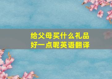 给父母买什么礼品好一点呢英语翻译