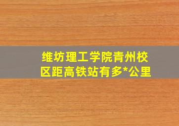 维坊理工学院青州校区距高铁站有多*公里