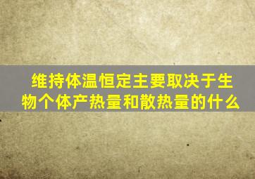 维持体温恒定主要取决于生物个体产热量和散热量的什么