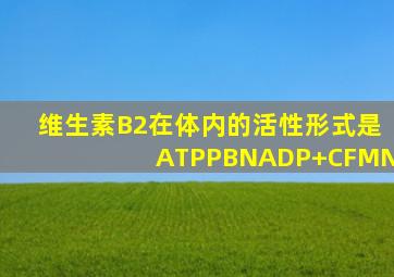 维生素B2在体内的活性形式是ATPPBNADP+CFMN