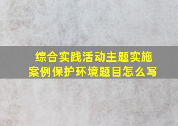 综合实践活动主题实施案例保护环境题目怎么写