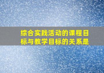 综合实践活动的课程目标与教学目标的关系是