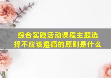 综合实践活动课程主题选择不应该遵循的原则是什么