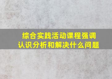 综合实践活动课程强调认识分析和解决什么问题