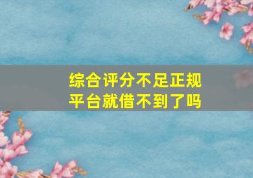 综合评分不足正规平台就借不到了吗