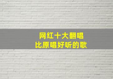 网红十大翻唱比原唱好听的歌