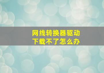 网线转换器驱动下载不了怎么办