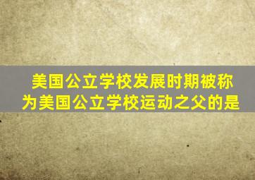 美国公立学校发展时期被称为美国公立学校运动之父的是