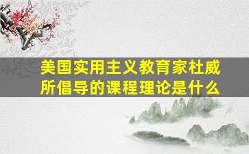 美国实用主义教育家杜威所倡导的课程理论是什么