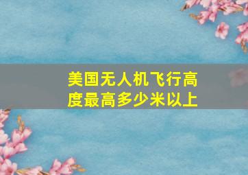 美国无人机飞行高度最高多少米以上