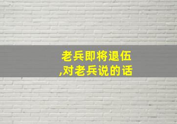 老兵即将退伍,对老兵说的话