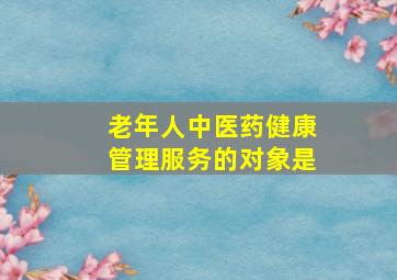 老年人中医药健康管理服务的对象是