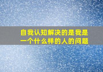 自我认知解决的是我是一个什么样的人的问题