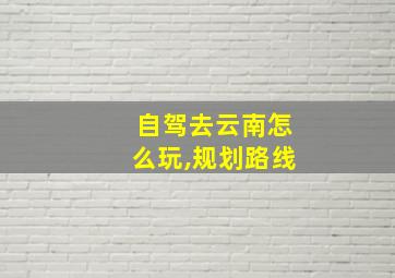 自驾去云南怎么玩,规划路线