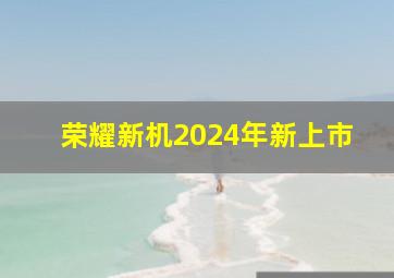 荣耀新机2024年新上市