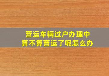 营运车辆过户办理中算不算营运了呢怎么办