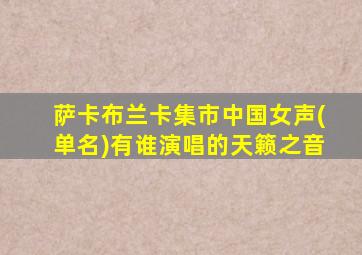 萨卡布兰卡集市中国女声(单名)有谁演唱的天籁之音