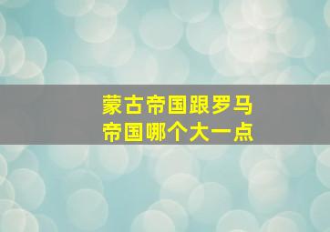 蒙古帝国跟罗马帝国哪个大一点