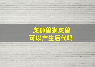 虎狮兽狮虎兽可以产生后代吗