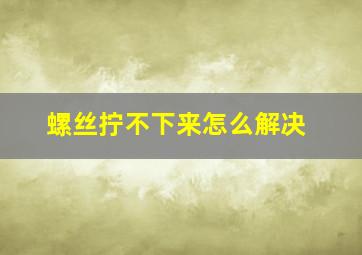 螺丝拧不下来怎么解决