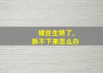 螺丝生锈了,拆不下来怎么办