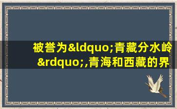 被誉为“青藏分水岭”,青海和西藏的界山的地理山脉是