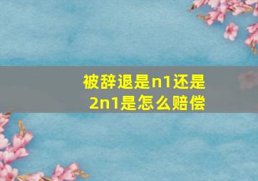 被辞退是n1还是2n1是怎么赔偿