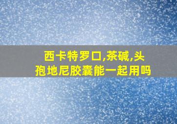 西卡特罗口,茶碱,头孢地尼胶囊能一起用吗