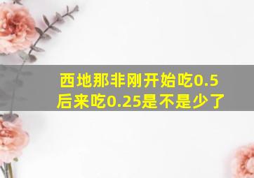 西地那非刚开始吃0.5后来吃0.25是不是少了