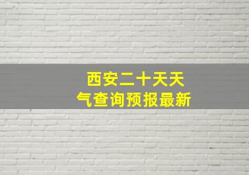 西安二十天天气查询预报最新