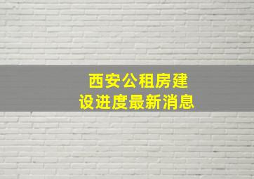 西安公租房建设进度最新消息