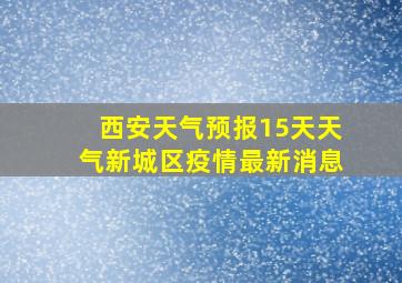 西安天气预报15天天气新城区疫情最新消息