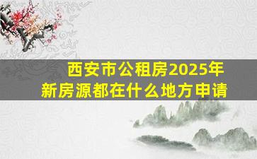 西安市公租房2025年新房源都在什么地方申请