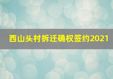 西山头村拆迁确权签约2021