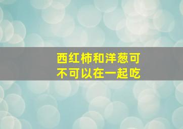 西红柿和洋葱可不可以在一起吃