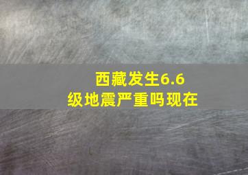 西藏发生6.6级地震严重吗现在