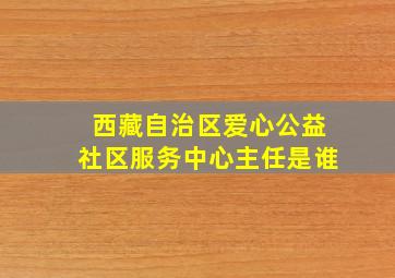 西藏自治区爱心公益社区服务中心主任是谁