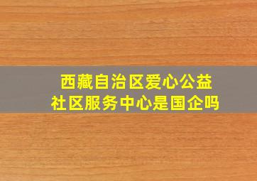 西藏自治区爱心公益社区服务中心是国企吗